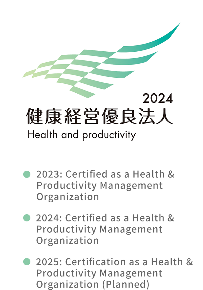 2024 健康経営優良法人 Health and productivity 2023: Certified as a Health & Productivity Management Organization 2024: Certified as a Health & Productivity Management Organization 2025: Certification as a Health & Productivity Management Organization (Planned)